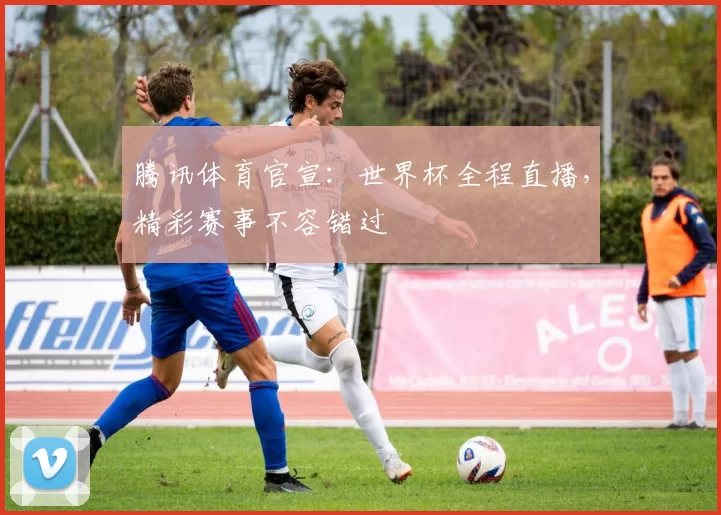 腾讯体育官宣:世界杯全程直播,精彩赛事不容错过