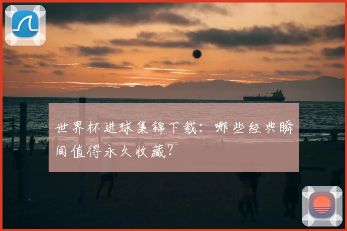 世界杯进球集锦下载：哪些经典瞬间值得永久收藏？